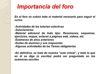 Importancia del foro
En el foro se subirá todo el material necesario para seguir el
curso:
-Actividades de las tutorías colectivas
-Solucionarios
-Material adicional de todo tipo: Resúmenes, esquemas,
ejercicios, mapas, enlaces a páginas web, vídeos, etc.
-Exámenes de años anteriores
-Dudas de alumnos y sus respuestas
-Algunas actividades de las Tareas obligatorias
-En definitiva, se trata de nuestra “aula virtual”, y todo lo que
en él se diga (o escriba) podrá ser preguntado en los
exámenes escritos
 