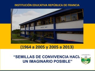 “SEMILLAS DE CONVIVENCIA HACIA
UN IMAGINARIO POSIBLE”
INSTITUCIÓN EDUCATIVA REPÚBLICA DE FRANCIA
(1964 a 2005 y 2005 a 2013)
 