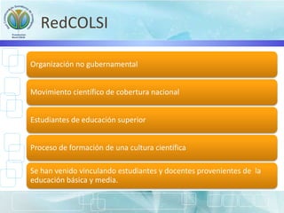 RedCOLSI
Organización no gubernamental
Movimiento científico de cobertura nacional
Estudiantes de educación superior
Proceso de formación de una cultura científica
Se han venido vinculando estudiantes y docentes provenientes de la
educación básica y media.
 