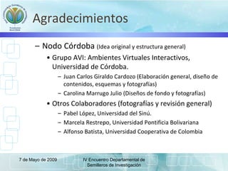 Agradecimientos
– Nodo Córdoba (Idea original y estructura general)
• Grupo AVI: Ambientes Virtuales Interactivos,
Universidad de Córdoba.
– Juan Carlos Giraldo Cardozo (Elaboración general, diseño de
contenidos, esquemas y fotografías)
– Carolina Marrugo Julio (Diseños de fondo y fotografías)
• Otros Colaboradores (fotografías y revisión general)
– Pabel López, Universidad del Sinú.
– Marcela Restrepo, Universidad Pontificia Bolivariana
– Alfonso Batista, Universidad Cooperativa de Colombia
7 de Mayo de 2009 IV Encuentro Departamental de
Semilleros de Investigación
 