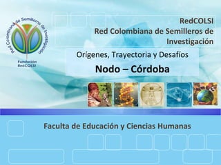 RedCOLSI
Red Colombiana de Semilleros de
Investigación
Orígenes, Trayectoria y Desafíos
Nodo – Córdoba
Faculta de Educación y Ciencias Humanas
 