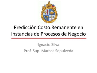 Predicción Costo Remanente en
instancias de Procesos de Negocio
             Ignacio Silva
     Prof. Sup. Marcos Sepúlveda
 