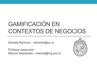 GAMIFICACIÓN EN
CONTEXTOS DE NEGOCIOS
Daniela Ramírez – dframire@uc.cl
Profesor supervisor
Marcos Sepúlveda - marcos@ing.puc.cl
 