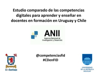 Estudio comparado de las competencias
digitales para aprender y enseñar en
docentes en formación en Uruguay y Chile
@competenciasfid
#CDenFID
 