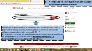 5) A continuación, introducimos en el buscador
aquello que queramos buscar.
El tema que queremos buscar es: el empleo de la fisioterapia para tratar y
prevenir la artrosis y la artritis. Para encontrar documentos relacionados
utilizaremos operadores tales como AND, OR y *.
En el buscador podemos ver las palabras clave de nuestro tema acompañadas
de los operadores. El resultado final es: fisioterap* AND (tratar OR
tratamient* OR preven*) AND (artritis OR artrosis) .
 
