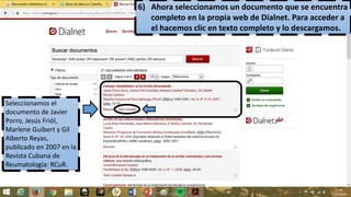 6) Ahora seleccionamos un documento que se encuentra
completo en la propia web de Dialnet. Para acceder a
el hacemos clic en texto completo y lo descargamos.
Seleccionamos el
documento de Javier
Porro, Jesús Friól,
Marlene Guibert y Gil
Alberto Reyas,
publicado en 2007 en la
Revista Cubana de
Reumatología: RCuR.
 