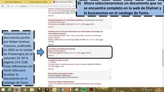 8) Ahora seleccionaremos un documento que no
se encuentra completo en la web de Dialnet y
lo buscaremos en el catalogo de Fama.
Seleccionaremos el
documento escrito
por Rafael Jiménez
Esquinas, publicado
en 2002 en la revista
de Fisioterapia (en el
volumen 24, Nº 4,
páginas 214-218).
Estas referencias nos
harán falta para
localizar el
documento en el
catalogo de Fama.
 