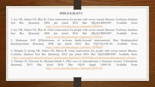 1. Joy CB, Adams CE, Rice K. Crisis intervention for people with severe mental illnesses. Cochrane database
Syst Rev [Internet]. 2004 Jan [cited 2016 Mar 28];(4):CD001087. Available from:
http://www.ncbi.nlm.nih.gov/pubmed/15495006
2. Joy CB, Adams CE, Rice K. Crisis intervention for people with severe mental illnesses. Cochrane database
Syst Rev [Internet]. 2006 Jan [cited 2016 Mar 28];(4):CD001087. Available from:
http://www.ncbi.nlm.nih.gov/pubmed/17054133
3. Heekerens H-P. [Effectiveness of in-home family-focused interventions]. Prax Kinderpsychol
Kinderpsychiatr [Internet]. 2008 Jan [cited 2016 Mar 25];57(2):130–46. Available from:
http://www.ncbi.nlm.nih.gov/pubmed/18396850
4. Murphy S, Irving CB, Adams CE, Driver R. Crisis intervention for people with severe mental illnesses.
Cochrane database Syst Rev [Internet]. 2012 Jan [cited 2016 Mar 16];5:CD001087. Available from:
http://www.pubmedcentral.nih.gov/articlerender.fcgi?artid=4204394&tool=pmcentrez&rendertype=abstract
5. Charrier N, Chevreul K, Durand-Zaleski I. [The cost of schizophrenia: a literature review]. L’Encéphale
[Internet]. 2013 May [cited 2016 Mar 14];39 Suppl 1:S49–56. Available from:
http://www.ncbi.nlm.nih.gov/pubmed/23351935
BIBLIOGRAFÍA
 