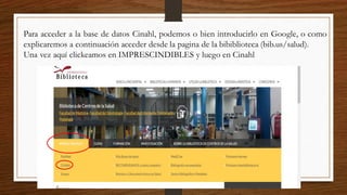 Para acceder a la base de datos Cinahl, podemos o bien introducirlo en Google, o como
explicaremos a continuación acceder desde la pagina de la bibiblioteca (bib.us/salud).
Una vez aquí clickeamos en IMPRESCINDIBLES y luego en Cinahl
 