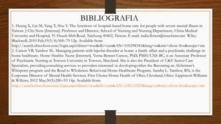 BIBLIOGRAFIA
1. Huang X, Lin M, Yang T, Hsu Y. The functions of hospital-based home care for people with severe mental illness in
Taiwan. J Clin Nurs [Internet]. Professor and Director, School of Nursing and Nursing Department, China Medical
University and Hospital, 91 Hsueh-Shih Road, Taichung 40402, Taiwan. E-mail: india.flower@msa.hinet.net: Wiley-
Blackwell; 2010 Feb;19(3/4):368–79 12p. Available from:
http://search.ebscohost.com/login.aspx?direct=true&db=ccm&AN=105298181&lang=es&site=ehost-live&scope=site
2. Carson VB, Yambor SL. Managing patients with bipolar disorder at home: a family affair and a psychiatric challenge in
home healthcare. Home Healthc Nurse [Internet]. Verna Benner Carson, PhD, PMH/CNS-BC, is an Associate Professor
of Psychiatric Nursing at Towson University in Towson, Maryland. She is also the President of C&V Senior Care
Specialists, providing consulting services to providers interested in developing either the Becoming an Alzheimer’s
Whisperer program and the Road to Wholeness Behavioral Home Healthcare Program. Sandra L. Yambor, RN, is the
Corporate Director of Mental Health Services, First Choice Home Health of Ohio, Cleveland, Ohio.: Lippincott Williams
& Wilkins; 2012 May;30(5):280–93 14p. Available from:
http://search.ebscohost.com/login.aspx?direct=true&db=ccm&AN=108113959&lang=es&site=ehost-live&scope=site
 