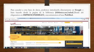 Para acceder a esta base de datos, podemos introducirla directamente en Google o
bien hacerlo desde la pagina de la biblioteca (bibloteca.us/salud).Desde ahí
cliqueamos en IMPRESCINDIBLESy encontraremos al base PubMed.
 