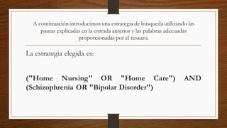 A continuación introducimos una estrategia de búsqueda utilizando las
pautas explicadas en la entrada anterior y las palabras adecuadas
proporcionadas por el tesauro.
La estrategia elegida es:
("Home Nursing" OR "Home Care") AND
(Schizophrenia OR "Bipolar Disorder")
 