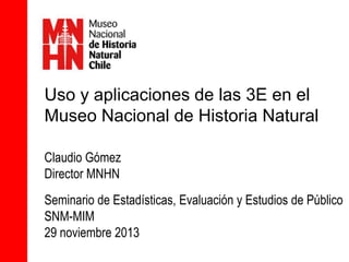 Uso y aplicaciones de las 3E en el
Museo Nacional de Historia Natural
Claudio Gómez
Director MNHN
Seminario de Estadísticas, Evaluación y Estudios de Público
SNM-MIM
29 noviembre 2013

 