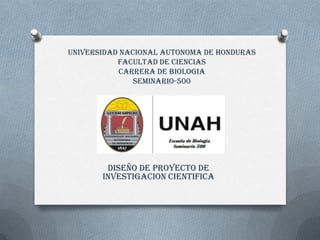 UNIVERSIDAD NACIONAL AUTONOMA DE HONDURAS
FACULTAD DE CIENCIAS
CARRERA DE BIOLOGIA
SEMINARIO-500
DISEÑO DE PROYECTO DE
INVESTIGACION CIENTIFICA
 