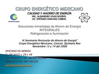 alx27024@hotmail.com
CALIDAD Y AHORRO DE ENERGÍA
ING. ALEJANDRO VIVAS RIVEROL
LIC. EPIFANIO SANCHEZ CABRAL
IV Seminario Peninsular de Ahorro de Energía”
Grupo Energético Mexicano, Cancún, Quintana Roo
Noviembre 13 y 14 del 2008
Soluciones Inmediatas de Ahorro de Energía
INTEGRALES
Refrigeración e Iluminación
 