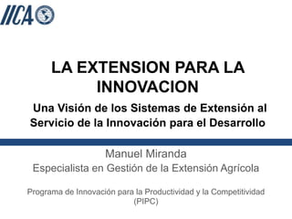 LA EXTENSION PARA LA
INNOVACION
Una Visión de los Sistemas de Extensión al
Servicio de la Innovación para el Desarrollo
Manuel Miranda
Especialista en Gestión de la Extensión Agrícola
Programa de Innovación para la Productividad y la Competitividad
(PIPC)
 