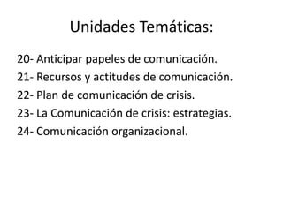 Unidades Temáticas:
20- Anticipar papeles de comunicación.
21- Recursos y actitudes de comunicación.
22- Plan de comunicación de crisis.
23- La Comunicación de crisis: estrategias.
24- Comunicación organizacional.
 