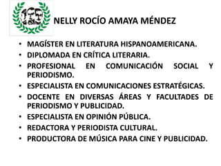 NELLY ROCÍO AMAYA MÉNDEZ

• MAGÍSTER EN LITERATURA HISPANOAMERICANA.
• DIPLOMADA EN CRÍTICA LITERARIA.
• PROFESIONAL EN COMUNICACIÓN SOCIAL Y
  PERIODISMO.
• ESPECIALISTA EN COMUNICACIONES ESTRATÉGICAS.
• DOCENTE EN DIVERSAS ÁREAS Y FACULTADES DE
  PERIODISMO Y PUBLICIDAD.
• ESPECIALISTA EN OPINIÓN PÚBLICA.
• REDACTORA Y PERIODISTA CULTURAL.
• PRODUCTORA DE MÚSICA PARA CINE Y PUBLICIDAD.
 