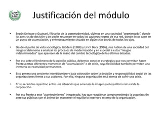 Justificación del módulo
•   Según Deleuze y Guattari, filósofos de la postmodernidad, vivimos en una sociedad “segmentada”, donde
    los centros de decisión y de poder resuenan en todos los agujeros negros de esa red, donde éstos caen en
    un punto de acumulación, y entrecruzamiento situado en algún sitio detrás de todos los ojos.

•   Desde el punto de vista sociológico, Giddens (1988) y Urich Beck (1986), nos hablan de una sociedad del
    riesgo al detenerse a analizar los procesos de modernización y en especial a estos "riesgos
    indeterminados" que aparecen de la mano del cambio tecnológico de las últimas décadas.

•   Por eso ante el fenómeno de la opinión pública, debemos conocer estrategias que nos permitan hacer
    frente a estos diferentes momentos de “acumulación” o de crisis, cuya flexibilidad también permiten una
    inventiva o creatividad permanente.

•   Esto genera una creciente incertidumbre y baja valoración sobre la decisión y responsabilidad social de las
    organizaciones frente a sus acciones. Por ello, ninguna organización está exenta de sufrir una crisis.

•   Crisis o cambio repentino entre una situación que amenaza la imagen y el equilibrio natural de la
    corporación.

•   Por eso frente a este “acontecimiento” inesperado, hay que reaccionar comprometiendo la organización
    ante sus públicos con el ánimo de mantener el equilibrio interno y externo de la organización.
 