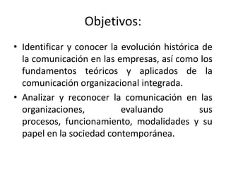 Objetivos:
• Identificar y conocer la evolución histórica de
  la comunicación en las empresas, así como los
  fundamentos teóricos y aplicados de la
  comunicación organizacional integrada.
• Analizar y reconocer la comunicación en las
  organizaciones,          evaluando          sus
  procesos, funcionamiento, modalidades y su
  papel en la sociedad contemporánea.
 