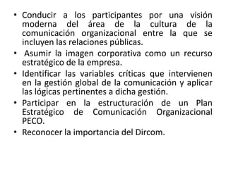 • Conducir a los participantes por una visión
  moderna del área de la cultura de la
  comunicación organizacional entre la que se
  incluyen las relaciones públicas.
• Asumir la imagen corporativa como un recurso
  estratégico de la empresa.
• Identificar las variables críticas que intervienen
  en la gestión global de la comunicación y aplicar
  las lógicas pertinentes a dicha gestión.
• Participar en la estructuración de un Plan
  Estratégico de Comunicación Organizacional
  PECO.
• Reconocer la importancia del Dircom.
 