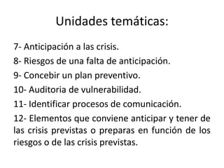 Unidades temáticas:
7- Anticipación a las crisis.
8- Riesgos de una falta de anticipación.
9- Concebir un plan preventivo.
10- Auditoria de vulnerabilidad.
11- Identificar procesos de comunicación.
12- Elementos que conviene anticipar y tener de
las crisis previstas o preparas en función de los
riesgos o de las crisis previstas.
 