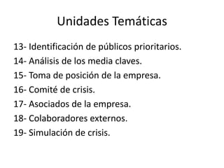 Unidades Temáticas
13- Identificación de públicos prioritarios.
14- Análisis de los media claves.
15- Toma de posición de la empresa.
16- Comité de crisis.
17- Asociados de la empresa.
18- Colaboradores externos.
19- Simulación de crisis.
 
