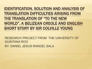 IDENTIFICATION, SOLUTION AND ANALYSIS OF
TRANSLATION DIFFICULTIES ARISING FROM
THE TRANSLATION OF “TO THE NEW
WORLD”, A BELIZEAN CREOLE AND ENGLISH
SHORT STORY BY SIR COLVILLE YOUNG
RESEARCH PROJECT FROM THE UNIVERSITY OF
QUINTANA ROO
BY: DANIEL JESUS RANGEL SALA

 