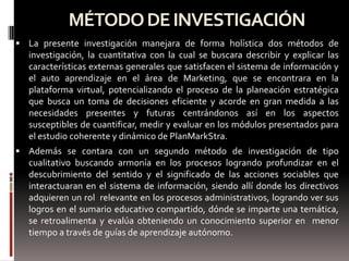 MÉTODO DE INVESTIGACIÓN
 La presente investigación manejara de forma holística dos métodos de
  investigación, la cuantitativa con la cual se buscara describir y explicar las
  características externas generales que satisfacen el sistema de información y
  el auto aprendizaje en el área de Marketing, que se encontrara en la
  plataforma virtual, potencializando el proceso de la planeación estratégica
  que busca un toma de decisiones eficiente y acorde en gran medida a las
  necesidades presentes y futuras centrándonos así en los aspectos
  susceptibles de cuantificar, medir y evaluar en los módulos presentados para
  el estudio coherente y dinámico de PlanMarkStra.
 Además se contara con un segundo método de investigación de tipo
  cualitativo buscando armonía en los procesos logrando profundizar en el
  descubrimiento del sentido y el significado de las acciones sociables que
  interactuaran en el sistema de información, siendo allí donde los directivos
  adquieren un rol relevante en los procesos administrativos, logrando ver sus
  logros en el sumario educativo compartido, dónde se imparte una temática,
  se retroalimenta y evalúa obteniendo un conocimiento superior en menor
  tiempo a través de guías de aprendizaje autónomo.
 