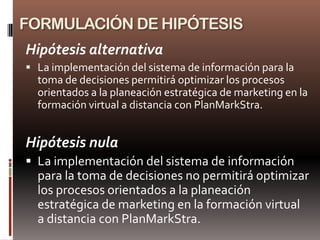 FORMULACIÓN DE HIPÓTESIS
Hipótesis alternativa
 La implementación del sistema de información para la
  toma de decisiones permitirá optimizar los procesos
  orientados a la planeación estratégica de marketing en la
  formación virtual a distancia con PlanMarkStra.


Hipótesis nula
 La implementación del sistema de información
  para la toma de decisiones no permitirá optimizar
  los procesos orientados a la planeación
  estratégica de marketing en la formación virtual
  a distancia con PlanMarkStra.
 