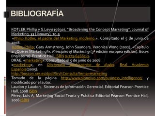 BIBLIOGRAFÍA
KOTLER,Phillip y S.Levy(1969a), “Broadening the Concept Marketing”, Journal of
Marketing, 33 (January), 10-5
 «Philip Kotler, el padre del Marketing moderno.». Consultado el 5 de junio de
2008.
 Kotler, Philip; Gary Armstrong, John Saunders, Veronica Wong (2002). «Capítulo
1: ¿Qué es Marketing?». Principles of Marketing (3ª edición europea edición). Essex
(Inglaterra): Prentice Hall. ISBN 0-273-64662-1.
DRAE. «marketing». Consultado el 5 de junio de 2008.
«marketing», en Diccionario panhispánico de dudas. Real Academia
Española(2005).
http://buscon.rae.es/dpdI/SrvltConsulta?lema=marketing
Tomado de la página http://www.sinnexus.com/business_intelligence/ y
modificado por el autor.
Laudon y Laudon, Sistemas de Información Gerencial, Editorial Pearson Prentice
Hall, 2008 ISBN
Pérez, Luis A, Marketing Social Teoría y Práctica Editorial Pearson Prentice Hall,
2006 ISBN
 