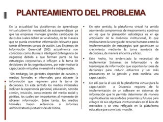 PLANTEAMIENTO DEL PROBLEMA
En la actualidad las plataformas de aprendizaje           En este sentido, la plataforma virtual ha venido
virtual cubren la necesidad, de autoaprendizaje ya         asumiendo compromisos de mejoramiento continuo
que las empresas manejan grandes cantidades de             en los que la planeación estratégica es el eje
datos los cuales deben ser analizados, de tal manera       articulador de la dinámica institucional, lo que
que se pueda encontrar información relevante para          implica tanto la sinergia del recurso humano como la
tomar diferentes cursos de acción. Los Sistemas de         implementación de estrategias que garanticen su
Información Gerencial (SIG) actualmente son                crecimiento mediante la toma acertada de
conocidos como Business intelligent (Inteligencia de       decisiones, de manera eficiente y eficaz.
negocios) debido a que forman parte de las
                                                          Este hecho, ha evidenciado la necesidad de
estrategias corporativas e influyen a la toma de
                                                           implementar Sistemas de Información y de
decisiones de las organizaciones, por este motivo la
                                                           tecnologías de información que soporten la toma de
capacitación virtual es inverosímil e indispensable.
                                                           decisiones para reducir esfuerzos y ser más
 Sin embargo, los gerentes dependen de canales y           productivos en la gestión y esto conlleva una
medios formales e informales para obtener la               capacitación.
información que requieren para la toma de                 De allí que la el uso de la plataforma virtual para la
decisiones. En este sentido los medios informales          capacitación        a Distancia requiera de la
incluyen la experiencia personal, educación, sentido       implementación de un software en sistemas de
común, intuición, conocimiento del medio social y          información que le permita determinar de manera
político, los cuales son importantes al momento de         significativa las necesidades presentes y futuras para
obtener información. Entre tanto, los medios               el logro de sus objetivos institucionales en el área de
formales       hacen     referencia    a   informes        mercadeo y se vera reflejado en la plataforma
administrativos y estadísticas de rutina.                  educativa que corre bajo moodle.
 