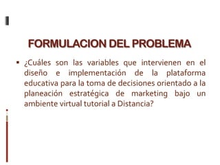 FORMULACION DEL PROBLEMA
 ¿Cuáles son las variables que intervienen en el
  diseño e implementación de la plataforma
  educativa para la toma de decisiones orientado a la
  planeación estratégica de marketing bajo un
  ambiente virtual tutorial a Distancia?
 