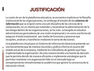 JUSTIFICACIÓN
La razón de ser de la plataforma educativa, se encuentra implícita en la filosofía
institucional de las organizaciones, sin embargo el estudio de los sistemas de
información que se originó como una sub-disciplina de las ciencias de la
computación, en un intento por entender y racionalizar la administración de la
tecnología dentro de las organizaciones, se ha visto sumergida en estudios
administrativos generadores de una visión empresarial y no como una forma de
asegurar el éxito empresarial por medio de funciones y procesos que
recopilen, analicen y transfieran mediante la toma de decisiones.
Una plataforma virtual para un Sistema de Información Gerencial pretende ser
una herramienta que de manera resumida y gráfica informe al usuario del
estado actual de la empresa, mediante los indicadores de gestión que haya
implementado la organización. De esta manera tendrá una fuente de decisión
que le permita decidir de manera eficiente e implemente estrategias que le
permitan mantener a la organización líder en el mercado bajo un
comportamiento retroalimentativo académico que genere la conciencia de la
educación virtual..
 