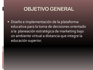 OBJETIVO GENERAL

 Diseño e implementación de la plataforma
  educativa para la toma de decisiones orientado
  a la planeación estratégica de marketing bajo
  un ambiente virtual a distancia que integre la
  educación superior.
 