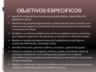 OBJETIVOS ESPECIFICOS
   Identificar el tipo de herramienta que permita diseñar y desarrollar el la
    plataforma virtual.
   Identificar las variables dependientes e independientes tanto internas como
    externas que integran un sistema de información para la toma de decisiones
    en la educación virtual.
   Establecer un sistema medible tanto de forma cualitativa como cuantitativa
    que integre los algoritmos de planeación y simulación en diferentes etapas.
   Realizar un análisis de requerimientos de la plataforma virtual bajo un
    sistema de información, con tareas y foros.
   Identificar lecciones, glosarios, talleres, encuestas y gestión de grupos.
   Generar un entorno con registros, archivos, ayudas, conexiones claves de
    inscripción notificación via e-mail logrando proyectar los niveles de
    aplicabilidad bajo los parámetros del marketing en interrelación con las bases
    de datos existentes.
   Realizar un análisis de riesgos de la plataforma virtual en la que se gestionara
    el diseño e implementación de la plataforma virtual.
 