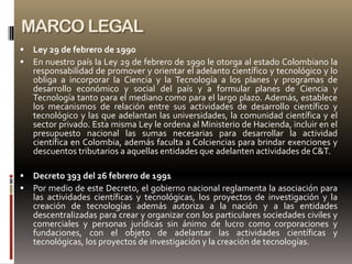 MARCO LEGAL
   Ley 29 de febrero de 1990
   En nuestro país la Ley 29 de febrero de 1990 le otorga al estado Colombiano la
    responsabilidad de promover y orientar el adelanto científico y tecnológico y lo
    obliga a incorporar la Ciencia y la Tecnología a los planes y programas de
    desarrollo económico y social del país y a formular planes de Ciencia y
    Tecnología tanto para el mediano como para el largo plazo. Además, establece
    los mecanismos de relación entre sus actividades de desarrollo científico y
    tecnológico y las que adelantan las universidades, la comunidad científica y el
    sector privado. Esta misma Ley le ordena al Ministerio de Hacienda, incluir en el
    presupuesto nacional las sumas necesarias para desarrollar la actividad
    científica en Colombia, además faculta a Colciencias para brindar exenciones y
    descuentos tributarios a aquellas entidades que adelanten actividades de C&T.

   Decreto 393 del 26 febrero de 1991
   Por medio de este Decreto, el gobierno nacional reglamenta la asociación para
    las actividades científicas y tecnológicas, los proyectos de investigación y la
    creación de tecnologías además autoriza a la nación y a las entidades
    descentralizadas para crear y organizar con los particulares sociedades civiles y
    comerciales y personas jurídicas sin ánimo de lucro como corporaciones y
    fundaciones, con el objeto de adelantar las actividades científicas y
    tecnológicas, los proyectos de investigación y la creación de tecnologías.
 