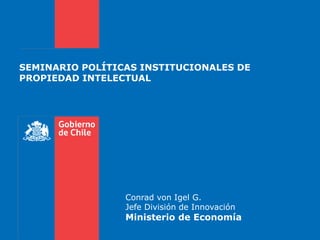 SEMINARIO POLÍTICAS INSTITUCIONALES DE
PROPIEDAD INTELECTUAL




                 Conrad von Igel G.
                 Jefe División de Innovación
                 Ministerio de Economía
 