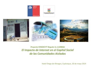 Proyecto FONDECYT Regular (n.1120866)
El Impacto de Internet en el Capital Social
de las Comunidades Aisladas
Hotel Diego de Almagro, Coyhaique, 30 de mayo 2014
 