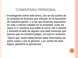 COMENTARIO PERSONAL
 Investigando sobre este tema, uno se da cuenta de
la cantidad de factores que influyen en la expresión
de nuestros genes, y a los que estamos expuestos
en mas o menos medida en la sociedad, pues los
rayos U.V. siempre que estés al sol te van a afectar
y sentarte al lado de alguien que esta fumando que
parece que no entraña peligro, es todo lo contrario.
Opino que, todos deberíamos estar informados de
estos casos y por lo general, y en contra de toda
lógica, gobierna la ignorancia.
 