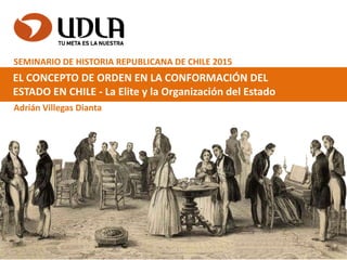 EL CONCEPTO DE ORDEN EN LA CONFORMACIÓN DEL
ESTADO EN CHILE - La Elite y la Organización del Estado
Adrián Villegas Dianta
SEMINARIO DE HISTORIA REPUBLICANA DE CHILE 2015
 