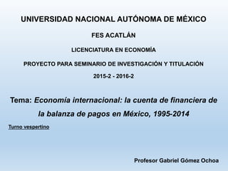 UNIVERSIDAD NACIONAL AUTÓNOMA DE MÉXICO 
FES ACATLÁN 
LICENCIATURA EN ECONOMÍA 
PROYECTO PARA SEMINARIO DE INVESTIGACIÓN Y TITULACIÓN 
2015-2 - 2016-2 
Tema: Economía internacional: la cuenta de financiera de 
la balanza de pagos en México, 1995-2014 
Turno vespertino 
Profesor Gabriel Gómez Ochoa 
 