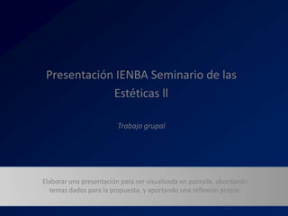 Presentación IENBA Seminario de las
             Estéticas ll

                         Trabajo grupal




Elaborar una presentación para ser visualizada en pantalla, abordando
   temas dados para la propuesta, y aportando una reflexión propia.
 