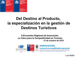 Del Destino al Producto,
la especialización en la gestión de
Destinos Turísticos
II Encuentro Regional de Innovación:
La Clave para la Competitividad en Turismo
21 de octubre de 2015
Luis Baldó
 