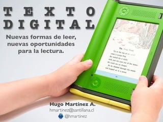 T E X T O
D I G I TA L
Nuevas formas de leer,
nuevas oportunidades
   para la lectura.




             Hugo Martínez A.
             hmartinez@santillana.cl
                    @hmartinez
 