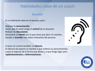 Habilidades clave de un coach
Escucha
Es un elemento clave en el proceso, para:
Mejorar la comunicación.
Hacer que el coac...