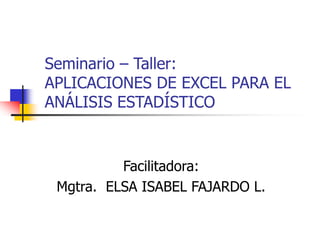Seminario – Taller: 
APLICACIONES DE EXCEL PARA EL 
ANÁLISIS ESTADÍSTICO 
Facilitadora: 
Mgtra. ELSA ISABEL FAJARDO L. 
 