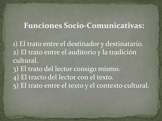 Funciones Socio-Comunicativas:

1) El trato entre el destinador y destinatario.
2) El trato entre el auditorio y la tradición
cultural.
3) El trato del lector consigo mismo.
4) El tracto del lector con el texto.
5) El trato entre el texto y el contexto cultural.
 