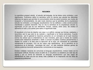 RESUMEN
La semiótica empezó siendo el estudio del lenguaje, de las letras como símbolos y sus
significados. Podríamos definir la semiótica como la ciencia que estudia los diferentes
sistemas de signos que permiten la comunicación entre los seres humanos, sus modos de
recepción y funcionamiento, de este modo decimos que la semiótica de la arquitectura
estudia los símbolos y el lenguaje arquitectónico de los edificios u otras construcciones
manifiestan o quieren transmitir. Hoy en día la semiótica en la arquitectura estudia su
significado, el por qué de sus elementos, formas, colores, entre otros. Se analiza el
elemento en todo y sus partes para darle un significado total.
El arquitecto a la hora de diseñar una casa o un edificio, escoge sus formas, acabados y
recorridos, por lo que esto le da carácter y significado a la misma estructura. Cuando
diseñamos, por lo general lo hacemos pensando en un concepto en el cual nosotros
somos los únicos que lo entendemos en ese momento, pero que a través de nuestra
construcción deseamos enseñarle o darle a conocer al público nuestros pensamientos e
ideales en cuanto a la idea para la ejecución de la obra, sin necesidad de explicarles
verbalmente el concepto. Uno de los casos más significativos de la semiótica en la
arquitectura es la llamada “psicología del color”, en ella mediante distintas gamas de
colores podemos transmitir sensaciones o emociones en los espacios.
Existen múltiples maneras de comunicar el lenguaje arquitectónico, incluso hasta con la
iluminación artificial. Muchas veces el estilo de un arquitecto se establece por este tipo de
signos y por su forma de transmitir su lenguaje arquitectónico que sea capaz de
identificarse en cada una de sus obras; esta cualidad se va mejorando con los años de
experiencia profesional.
 