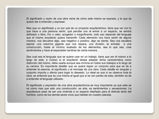 El significado y razón de una obra viene de cómo este mismo se exprese, y lo que se
quiere dar a entender y expresar.
Mas que un significado y un por qué de un proyecto arquitectónico, tiene que ver con lo
que hace a una persona sentir, qué percibe uno al entrar a un espacio, se sentirá
asfixiado o libre, frío o calor, acogedor o insignificante, todo eso depende del lenguaje
que el mismo arquitecto quiera transmitir. Cada elemento nos hace sentir de alguna
manera, nos devuelve algo, sea negativo o positivo, algo se siente. Sea una escalera
espiral, una columna gigante que nos espera, una división, la entrada a una
construcción, hasta el mínimo acabado de los elementos, sea lo que sea, crea
sentimientos y hace al espectador sentirse de cierta manera.
Sea cual sea el lenguaje que se quiere usar en un trabajo, tiene que ser el mismo a lo
largo de este, e incluso si el arquitecto desea adaptar dicha característica como
distinción del mismo, debe usarla aunque sea mínima en todos sus trabajos a lo largo de
su carrera. Es importante detallar que se quiere lograr un conjunto para que se de a
entender la esencia, el significado y el mensaje de una obra. Cada detalle en singular y
conjunto importa y afecta para logar lo deseado. Lo ideal es que si se observa toda la
obra, se entienda que es una misma al igual que si se ven partes de esta, también se de
a entender el lenguaje utilizado.
El significado y expresión de una obra arquitectónica es muy importante ya que esta se
ve como mas que solo una construcción, es arte, es sentimientos y sensaciones. La
arquitectura pasó de ser una vivienda a un espacio diseñado para el disfrute tanto del
hombre, como de los demás seres vivos que habitan en nuestro planeta.
 